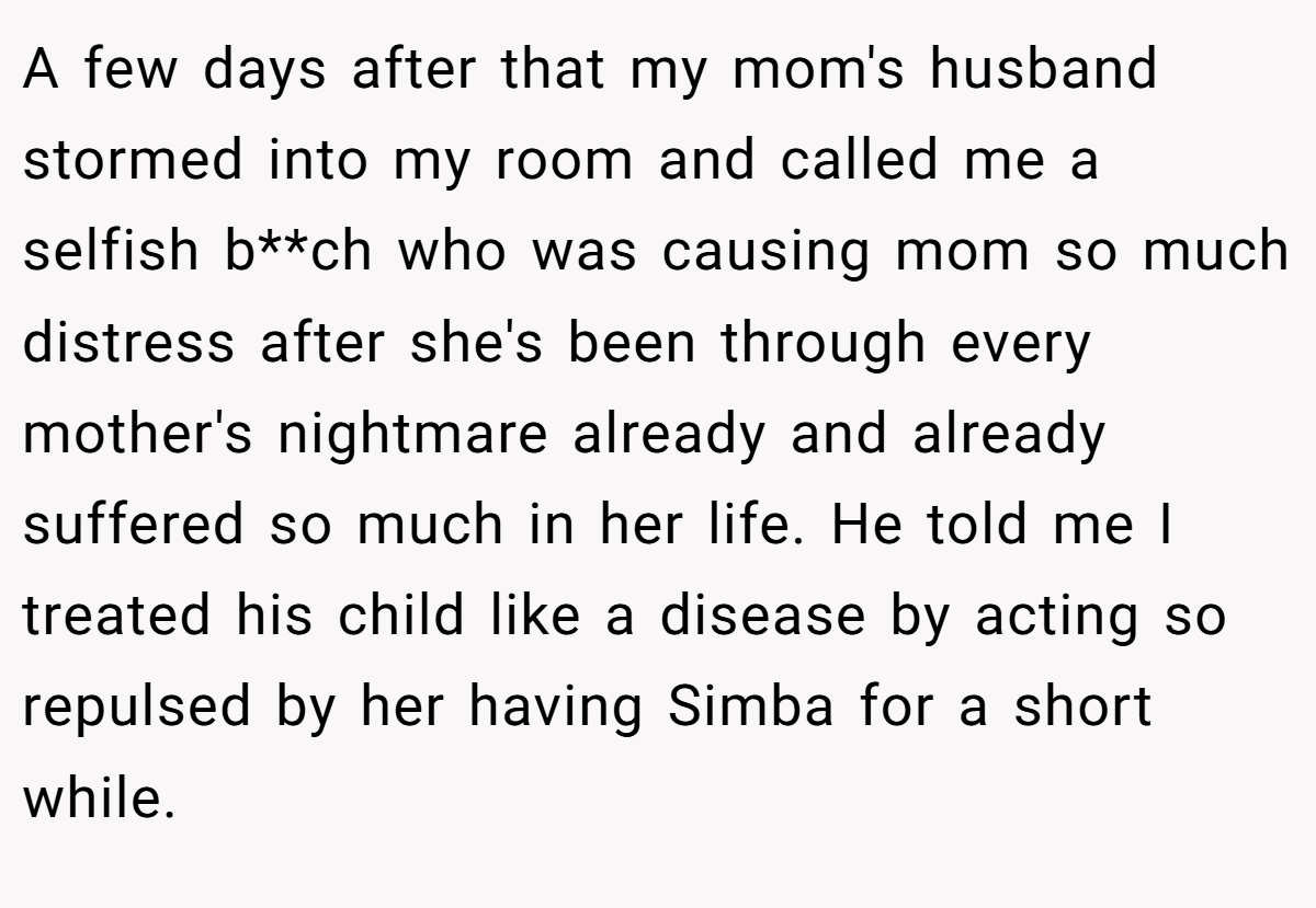 A few days after that my mom's husband stormed into my room and called me a selfish b**ch who was causing mom so much distress after she's been through every mother's nightmare already and already suffered so much in her life. He told me I treated his child like a disease by acting so repulsed by her having Simba for a short while.