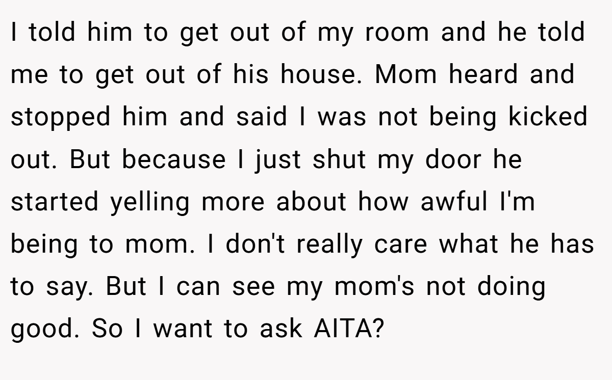 I told him to get out of my room and he told me to get out of his house. Mom heard and stopped him and said I was not being kicked out. But because I just shut my door he started yelling more about how awful I'm being to mom. I don't really care what he has to say. But I can see my mom's not doing good. So I want to ask AITA?