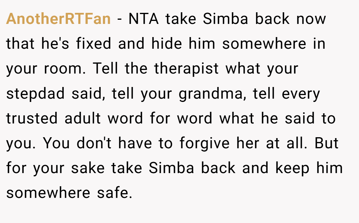 AnotherRTFan − NTA take Simba back now that he's fixed and hide him somewhere in your room. Tell the therapist what your stepdad said, tell your grandma, tell every trusted adult word for word what he said to you. You don't have to forgive her at all. But for your sake take Simba back and keep him somewhere safe.