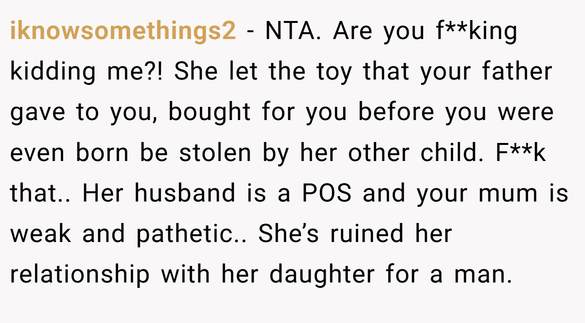 iknowsomethings2 − NTA. Are you f**king kidding me?! She let the toy that your father gave to you, bought for you before you were even born be stolen by her other child. F**k that.. Her husband is a POS and your mum is weak and pathetic.. She’s ruined her relationship with her daughter for a man.
