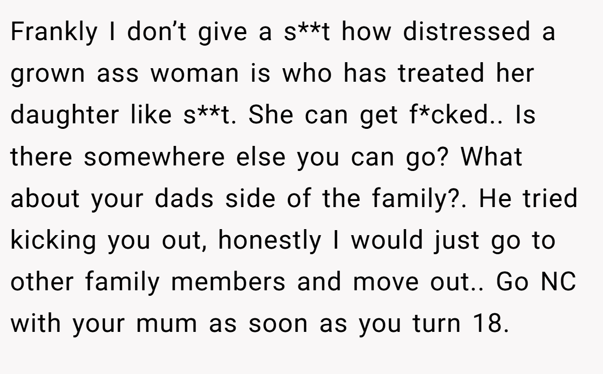 Frankly I don’t give a s**t how distressed a grown ass woman is who has treated her daughter like s**t. She can get f*cked.. Is there somewhere else you can go? What about your dads side of the family?. He tried kicking you out, honestly I would just go to other family members and move out.. Go NC with your mum as soon as you turn 18.