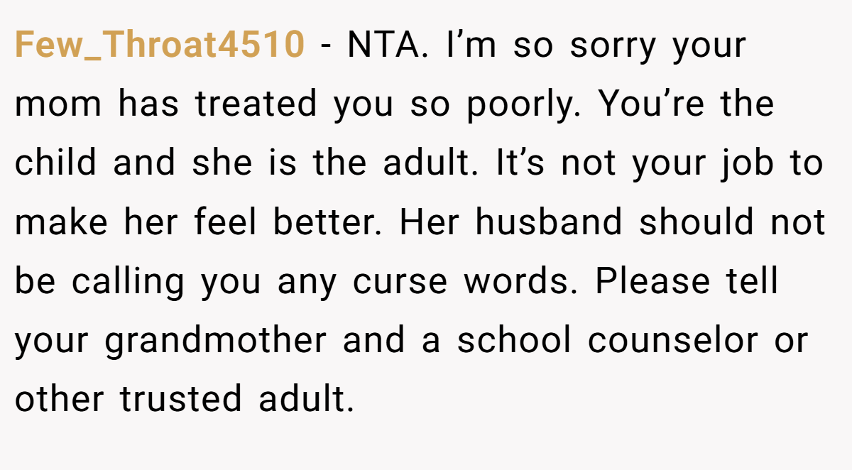 Few_Throat4510 − NTA. I’m so sorry your mom has treated you so poorly. You’re the child and she is the adult. It’s not your job to make her feel better. Her husband should not be calling you any curse words. Please tell your grandmother and a school counselor or other trusted adult.