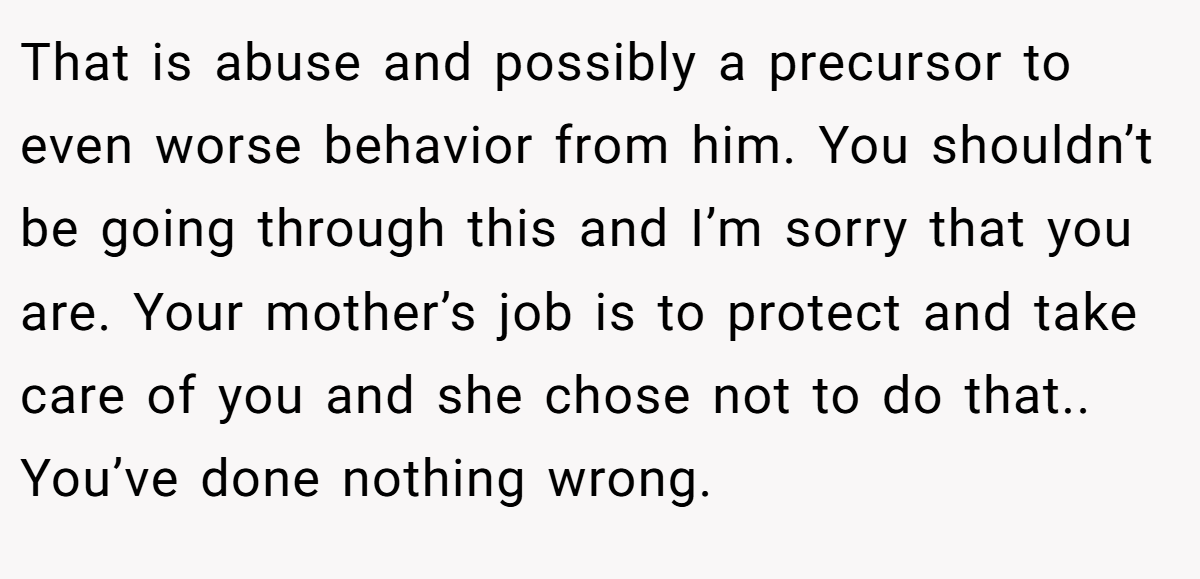 That is abuse and possibly a precursor to even worse behavior from him. You shouldn’t be going through this and I’m sorry that you are. Your mother’s job is to protect and take care of you and she chose not to do that.. You’ve done nothing wrong.