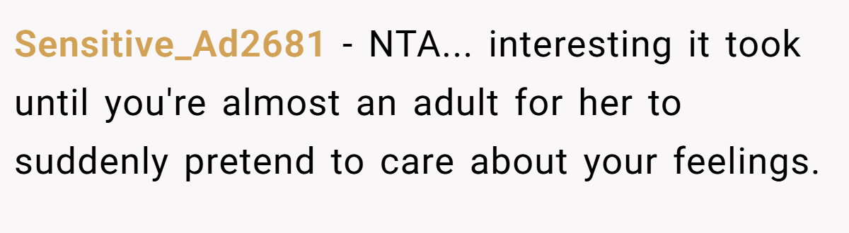 Sensitive_Ad2681 − NTA... interesting it took until you're almost an adult for her to suddenly pretend to care about your feelings.