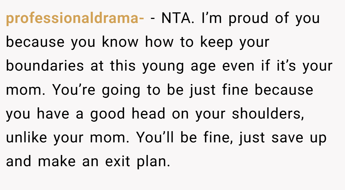 professionaldrama- − NTA. I’m proud of you because you know how to keep your boundaries at this young age even if it’s your mom. You’re going to be just fine because you have a good head on your shoulders, unlike your mom. You’ll be fine, just save up and make an exit plan.