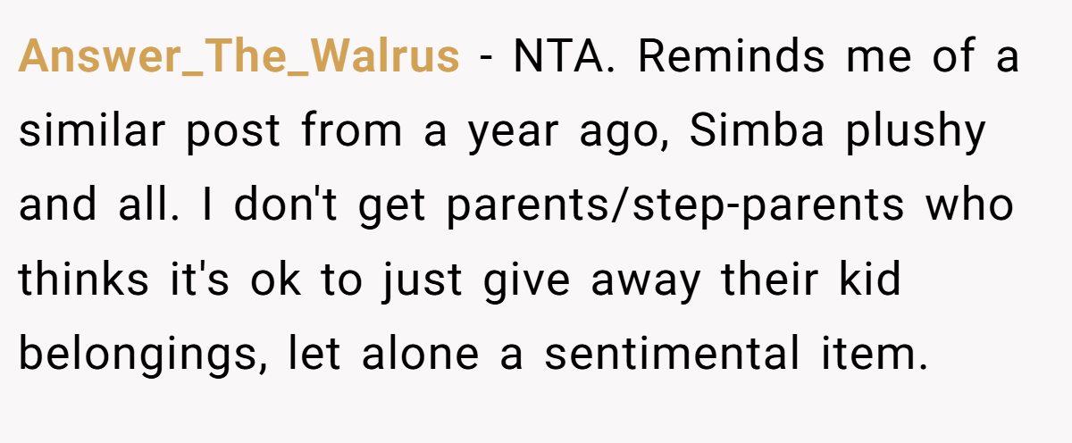 Answer_The_Walrus − NTA. Reminds me of a similar post from a year ago, Simba plushy and all. I don't get parents/step-parents who thinks it's ok to just give away their kid belongings, let alone a sentimental item.