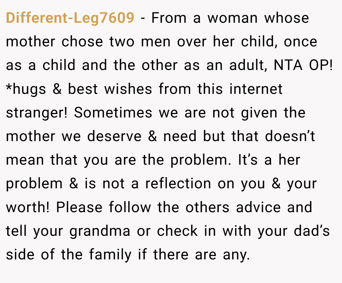 Different-Leg7609 − From a woman whose mother chose two men over her child, once as a child and the other as an adult, NTA OP! *hugs & best wishes from this internet stranger! Sometimes we are not given the mother we deserve & need but that doesn’t mean that you are the problem. It’s a her problem & is not a reflection on you & your worth! Please follow the others advice and tell your grandma or check in with your dad’s side of the family if there are any.