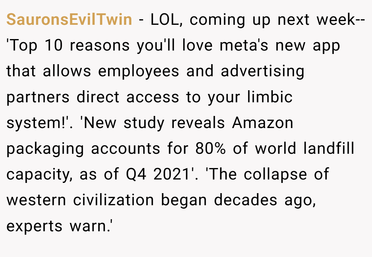 SauronsEvilTwin − LOL, coming up next week-- 'Top 10 reasons you'll love meta's new app that allows employees and advertising partners direct access to your limbic system!'. 'New study reveals Amazon packaging accounts for 80% of world landfill capacity, as of Q4 2021'. 'The collapse of western civilization began decades ago, experts warn.'
