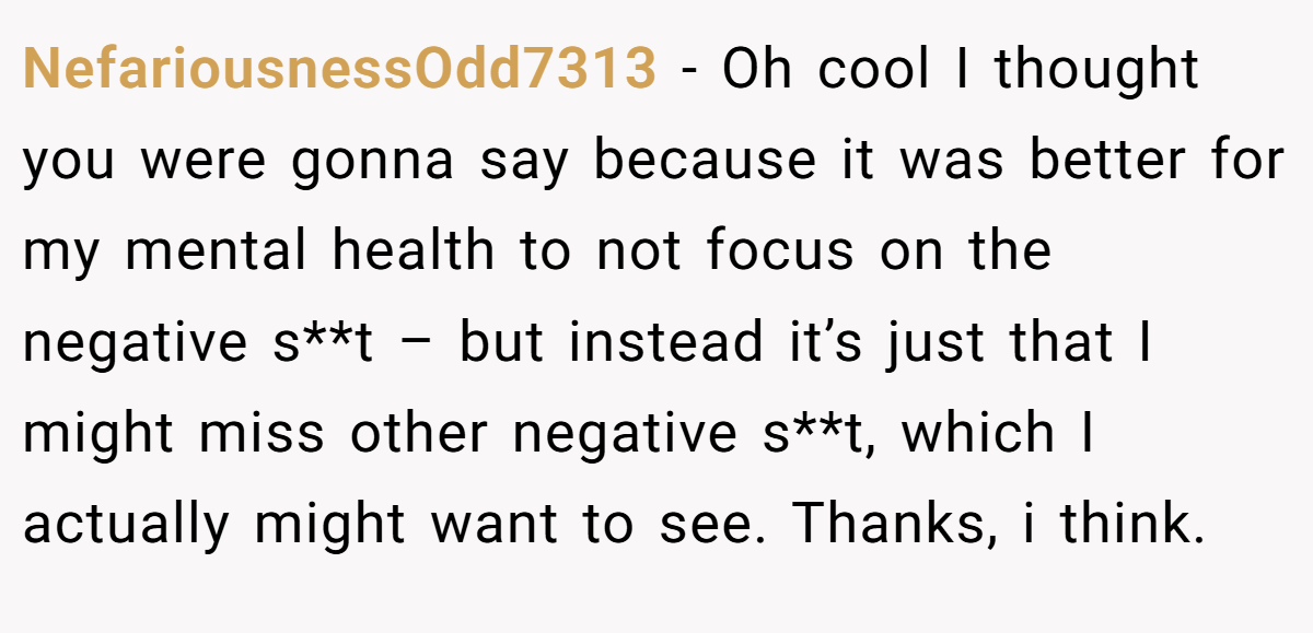 NefariousnessOdd7313 − Oh cool I thought you were gonna say because it was better for my mental health to not focus on the negative s**t – but instead it’s just that I might miss other negative s**t, which I actually might want to see. Thanks, i think.