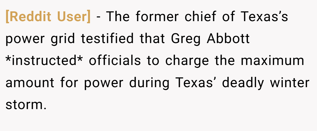 [Reddit User] − The former chief of Texas’s power grid testified that Greg Abbott *instructed* officials to charge the maximum amount for power during Texas’ deadly winter storm.