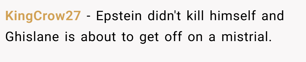 KingCrow27 − Epstein didn't kill himself and Ghislane is about to get off on a mistrial.