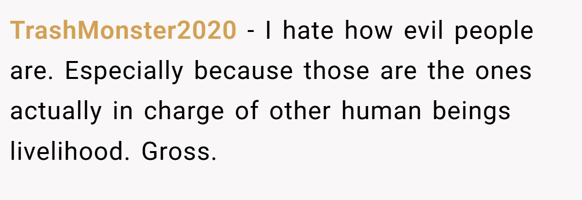 TrashMonster2020 − I hate how evil people are. Especially because those are the ones actually in charge of other human beings livelihood. Gross.