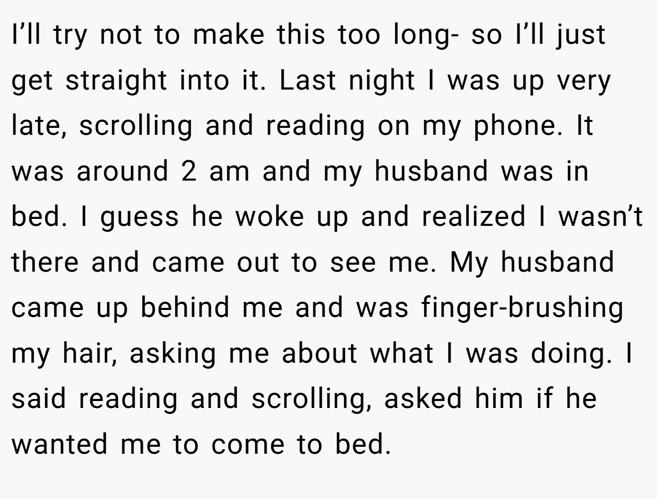 I’ll try not to make this too long- so I’ll just get straight into it. Last night I was up very late, scrolling and reading on my phone. It was around 2 am and my husband was in bed. I guess he woke up and realized I wasn’t there and came out to see me. My husband came up behind me and was finger-brushing my hair, asking me about what I was doing. I said reading and scrolling, asked him if he wanted me to come to bed.