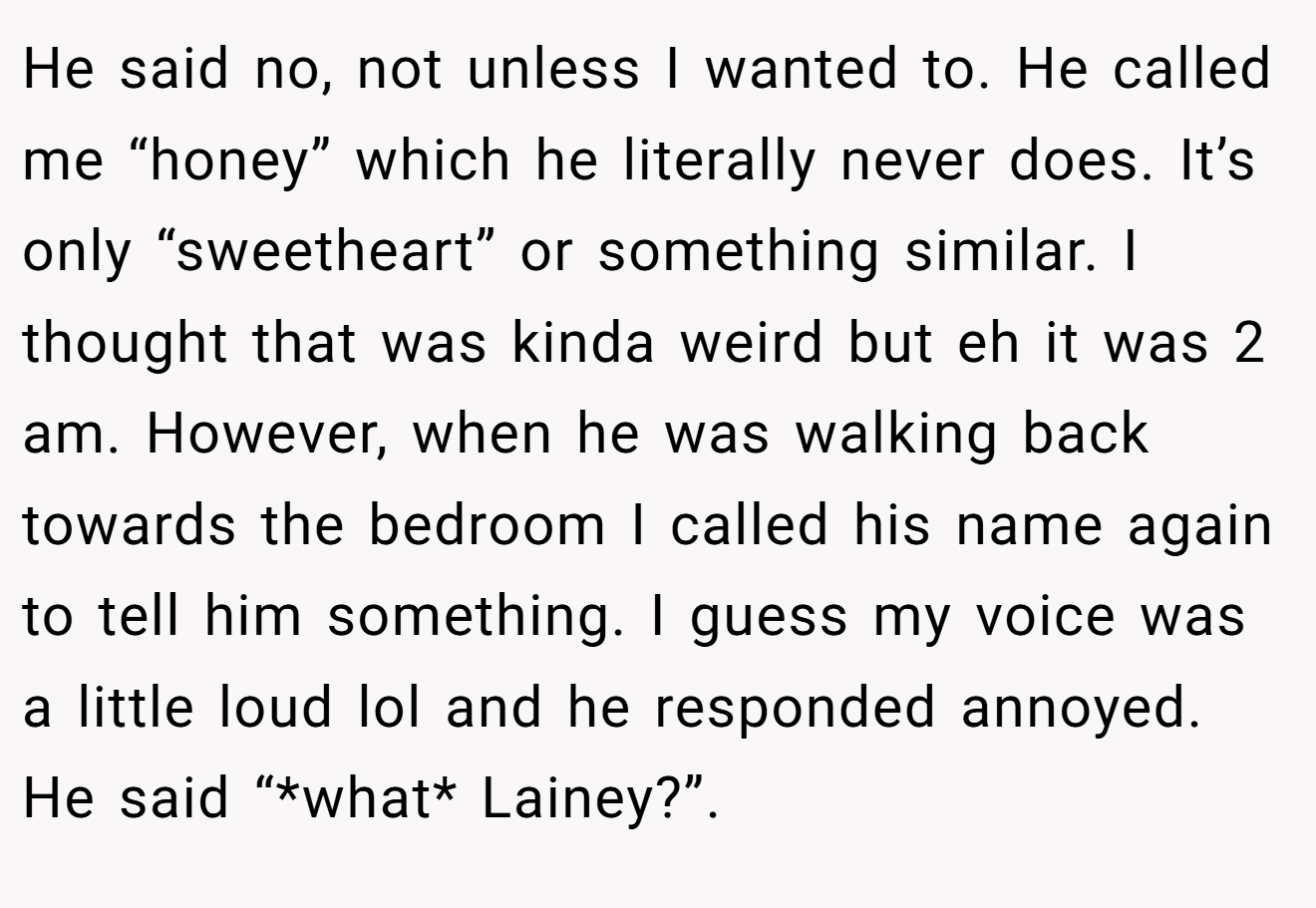 He said no, not unless I wanted to. He called me “honey” which he literally never does. It’s only “sweetheart” or something similar. I thought that was kinda weird but eh it was 2 am. However, when he was walking back towards the bedroom I called his name again to tell him something. I guess my voice was a little loud lol and he responded annoyed. He said “*what* Lainey?”.
