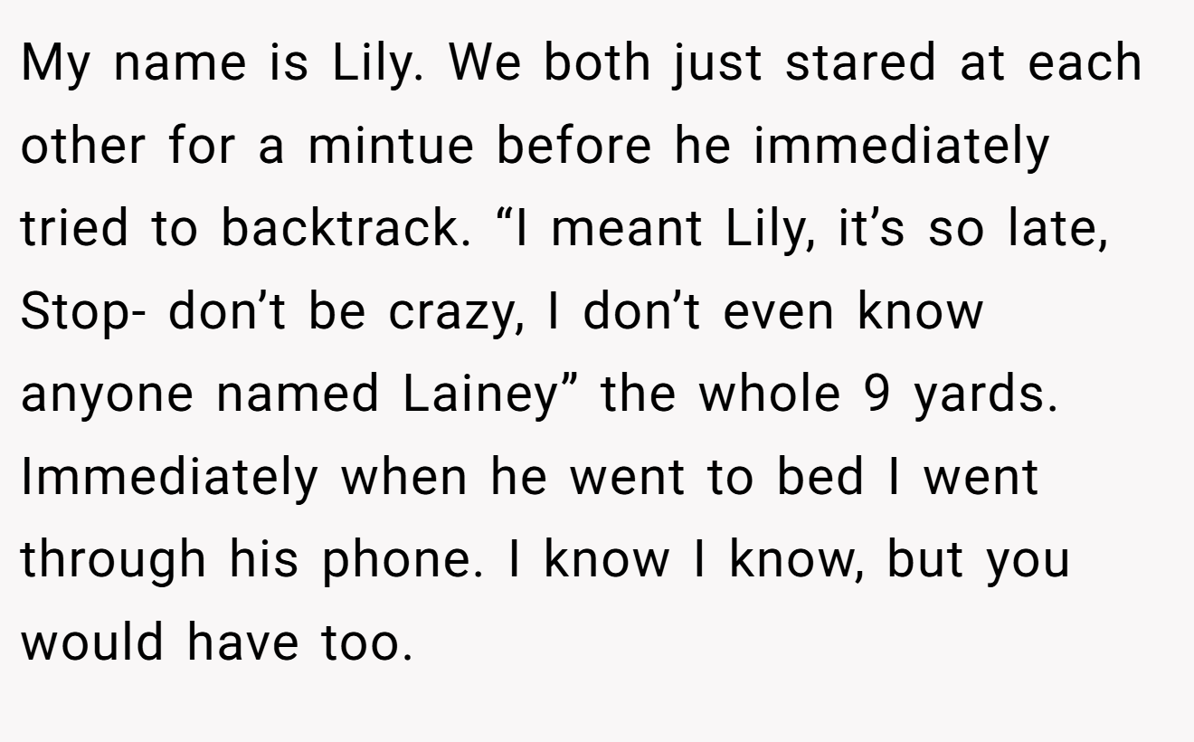 My name is Lily. We both just stared at each other for a mintue before he immediately tried to backtrack. “I meant Lily, it’s so late, Stop- don’t be crazy, I don’t even know anyone named Lainey” the whole 9 yards. Immediately when he went to bed I went through his phone. I know I know, but you would have too.