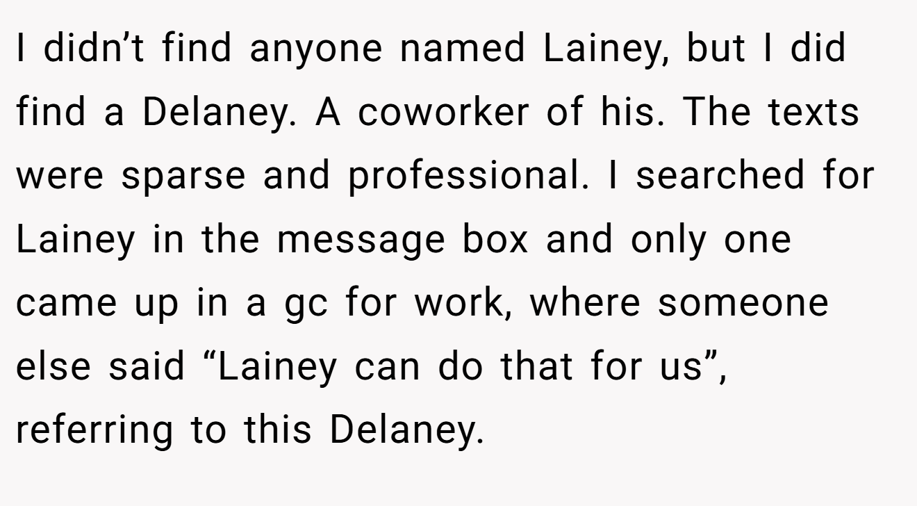 I didn’t find anyone named Lainey, but I did find a Delaney. A coworker of his. The texts were sparse and professional. I searched for Lainey in the message box and only one came up in a gc for work, where someone else said “Lainey can do that for us”, referring to this Delaney.