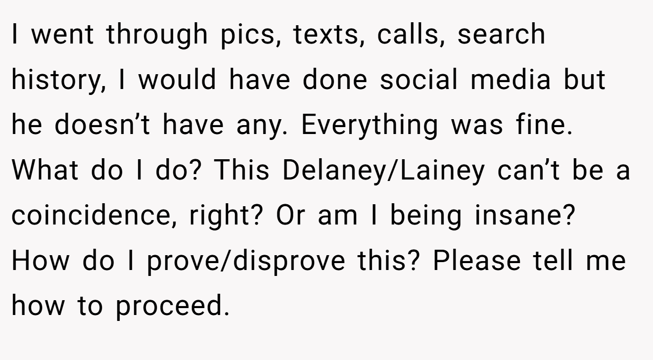 I went through pics, texts, calls, search history, I would have done social media but he doesn’t have any. Everything was fine. What do I do? This Delaney/Lainey can’t be a coincidence, right? Or am I being insane? How do I prove/disprove this? Please tell me how to proceed.
