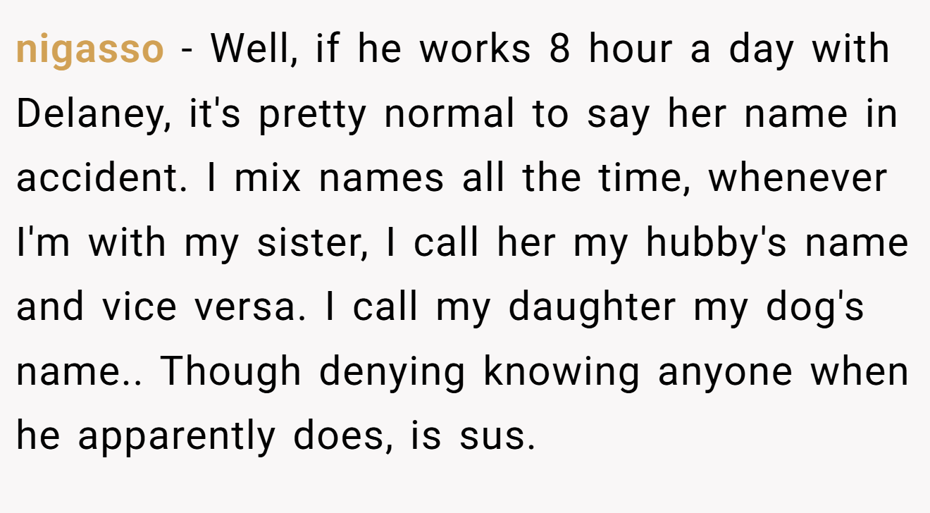 nigasso − Well, if he works 8 hour a day with Delaney, it's pretty normal to say her name in accident. I mix names all the time, whenever I'm with my sister, I call her my hubby's name and vice versa. I call my daughter my dog's name.. Though denying knowing anyone when he apparently does, is sus.