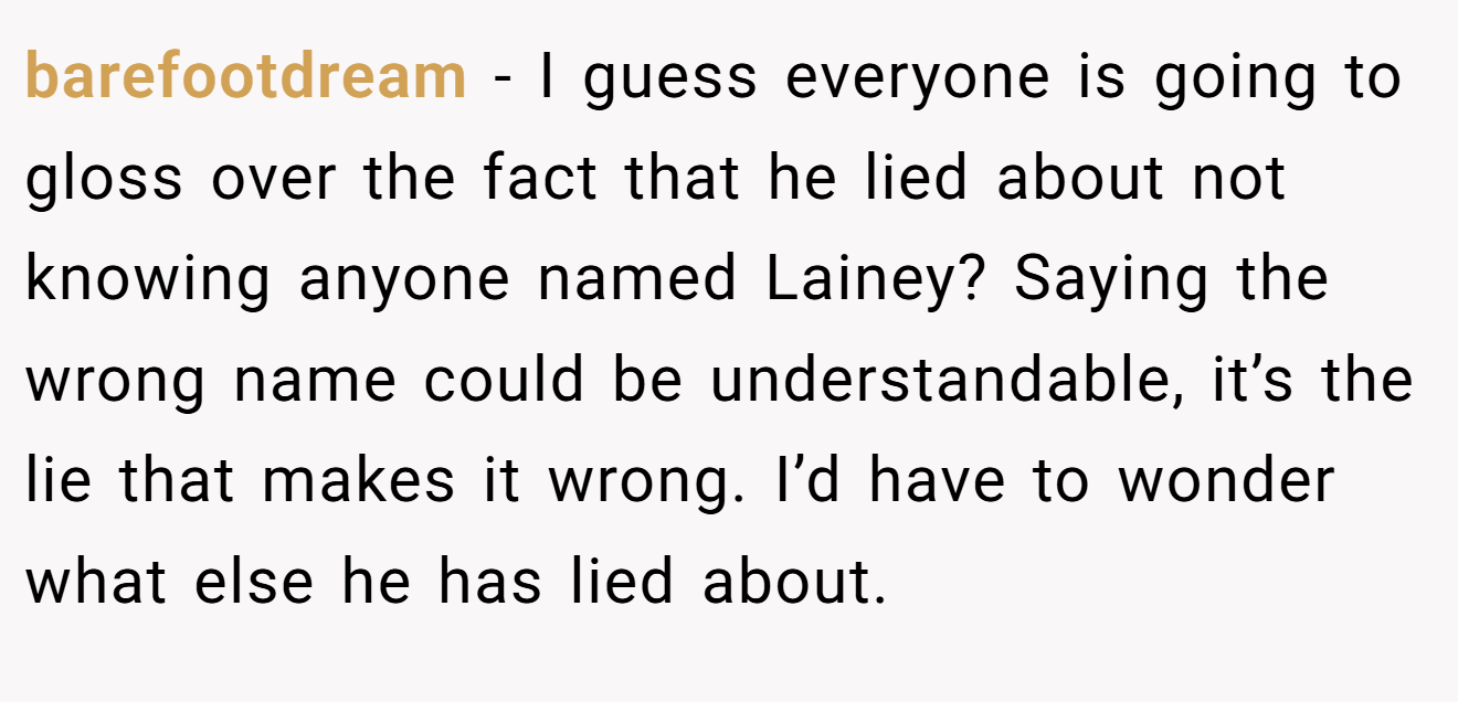 barefootdream − I guess everyone is going to gloss over the fact that he lied about not knowing anyone named Lainey? Saying the wrong name could be understandable, it’s the lie that makes it wrong. I’d have to wonder what else he has lied about.
