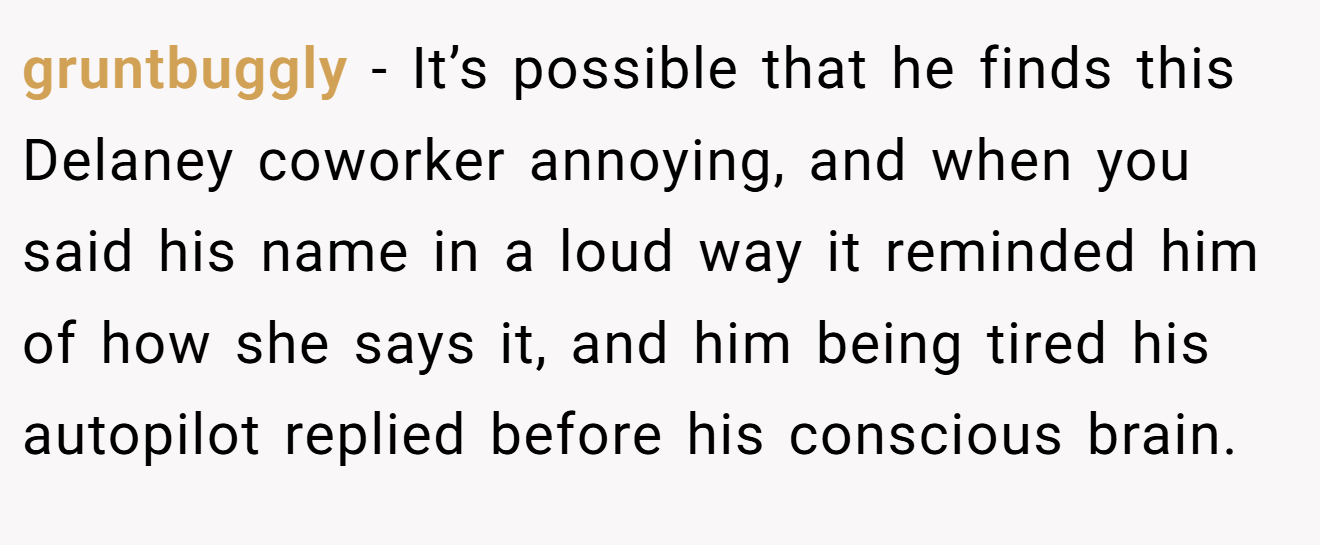 gruntbuggly − It’s possible that he finds this Delaney coworker annoying, and when you said his name in a loud way it reminded him of how she says it, and him being tired his autopilot replied before his conscious brain.