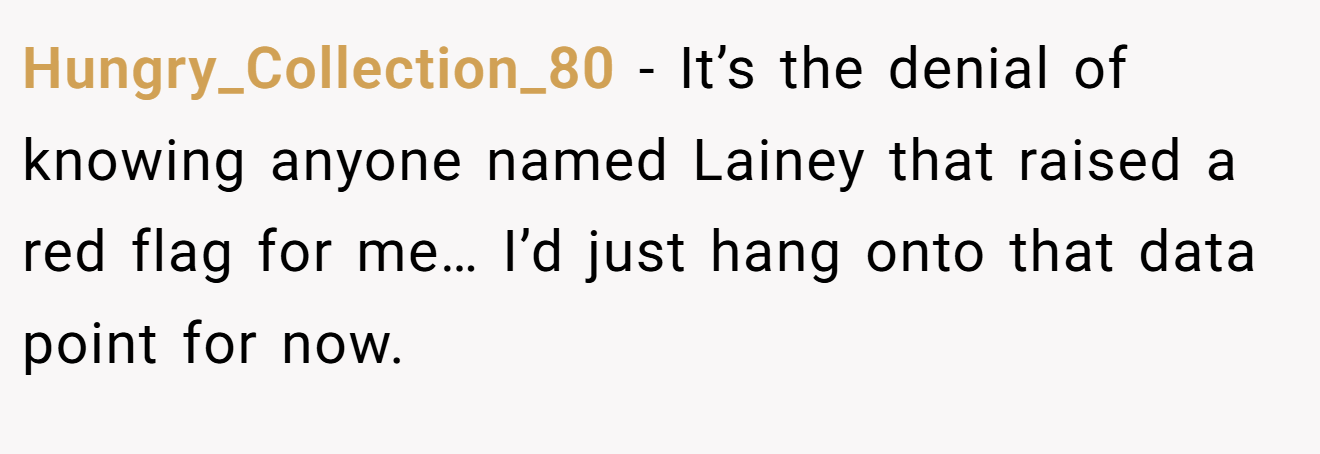 Hungry_Collection_80 − It’s the denial of knowing anyone named Lainey that raised a red flag for me… I’d just hang onto that data point for now.