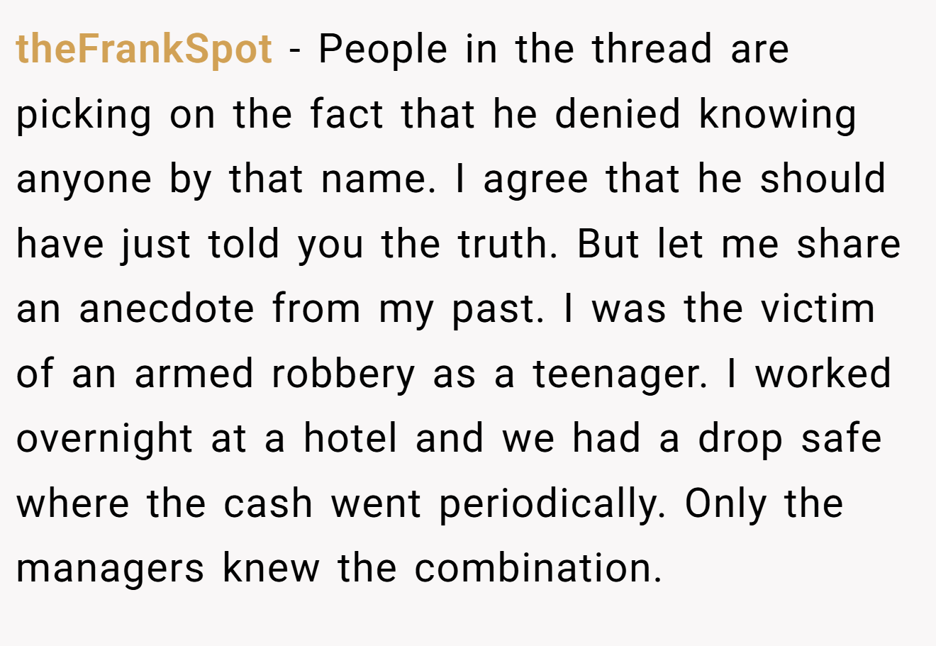 theFrankSpot − People in the thread are picking on the fact that he denied knowing anyone by that name. I agree that he should have just told you the truth. But let me share an anecdote from my past. I was the victim of an armed robbery as a teenager. I worked overnight at a hotel and we had a drop safe where the cash went periodically. Only the managers knew the combination.