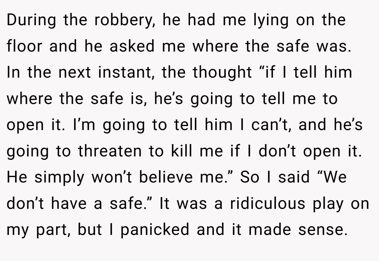 During the robbery, he had me lying on the floor and he asked me where the safe was. In the next instant, the thought “if I tell him where the safe is, he’s going to tell me to open it. I’m going to tell him I can’t, and he’s going to threaten to kill me if I don’t open it. He simply won’t believe me.” So I said “We don’t have a safe.” It was a ridiculous play on my part, but I panicked and it made sense.