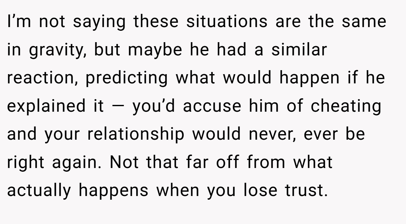 I’m not saying these situations are the same in gravity, but maybe he had a similar reaction, predicting what would happen if he explained it — you’d accuse him of cheating and your relationship would never, ever be right again. Not that far off from what actually happens when you lose trust.