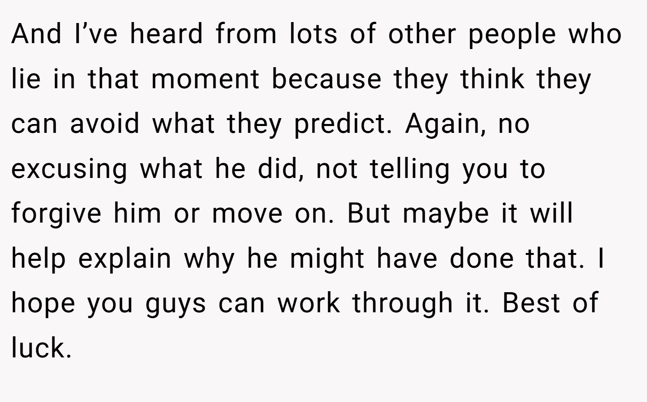 And I’ve heard from lots of other people who lie in that moment because they think they can avoid what they predict. Again, no excusing what he did, not telling you to forgive him or move on. But maybe it will help explain why he might have done that. I hope you guys can work through it. Best of luck.