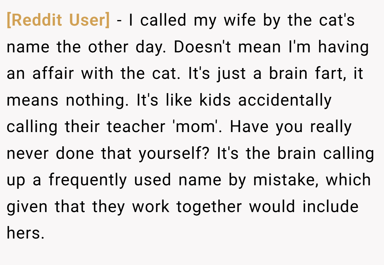 [Reddit User] − I called my wife by the cat's name the other day. Doesn't mean I'm having an affair with the cat. It's just a brain fart, it means nothing. It's like kids accidentally calling their teacher 'mom'. Have you really never done that yourself? It's the brain calling up a frequently used name by mistake, which given that they work together would include hers.