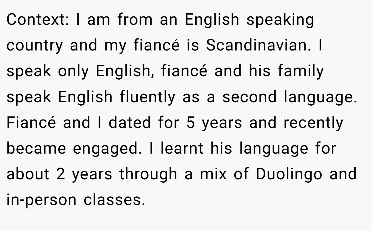 Context: I am from an English speaking country and my fiancé is Scandinavian. I speak only English, fiancé and his family speak English fluently as a second language. Fiancé and I dated for 5 years and recently became engaged. I learnt his language for about 2 years through a mix of Duolingo and in-person classes.