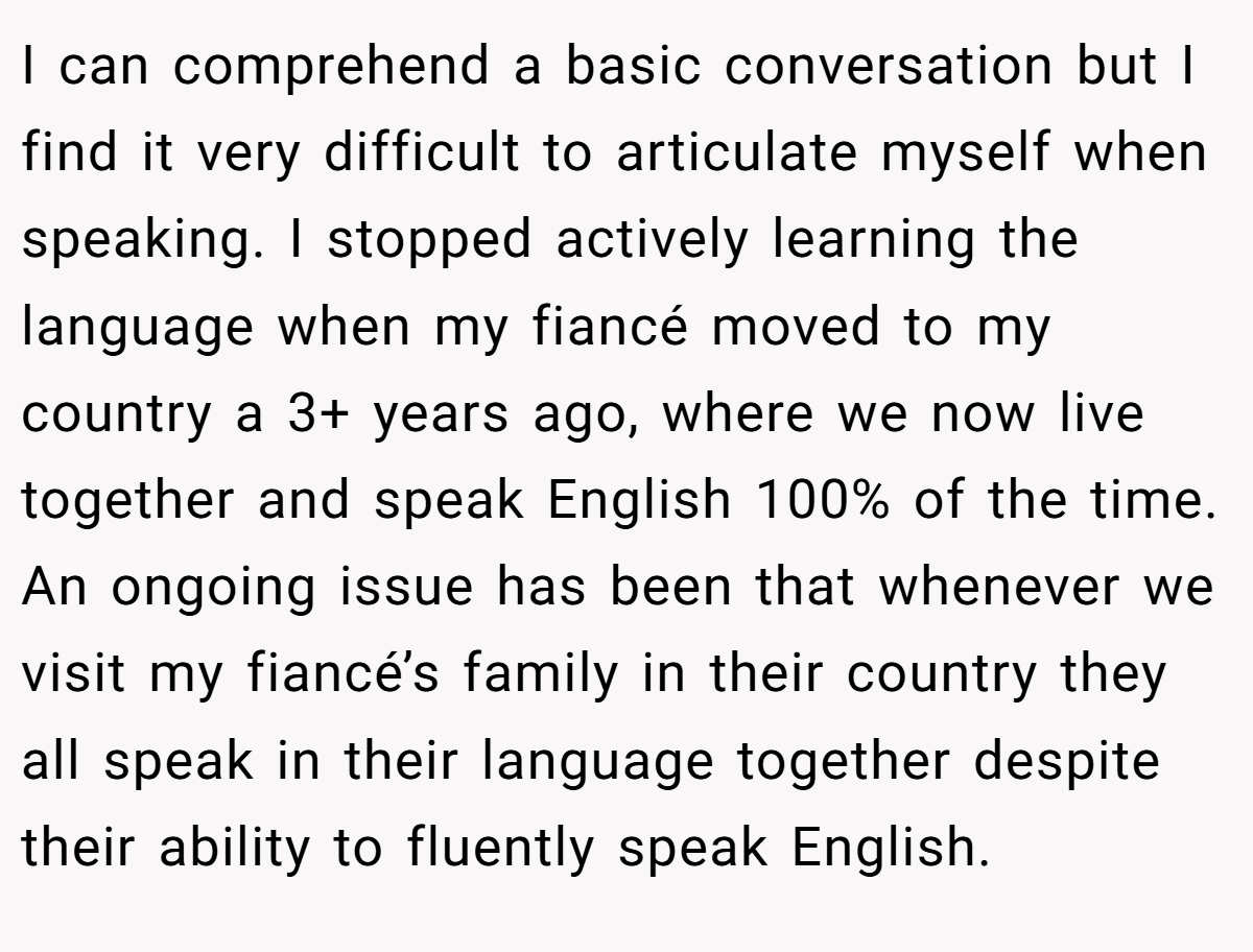 I can comprehend a basic conversation but I find it very difficult to articulate myself when speaking. I stopped actively learning the language when my fiancé moved to my country a 3+ years ago, where we now live together and speak English 100% of the time. An ongoing issue has been that whenever we visit my fiancé’s family in their country they all speak in their language together despite their ability to fluently speak English.