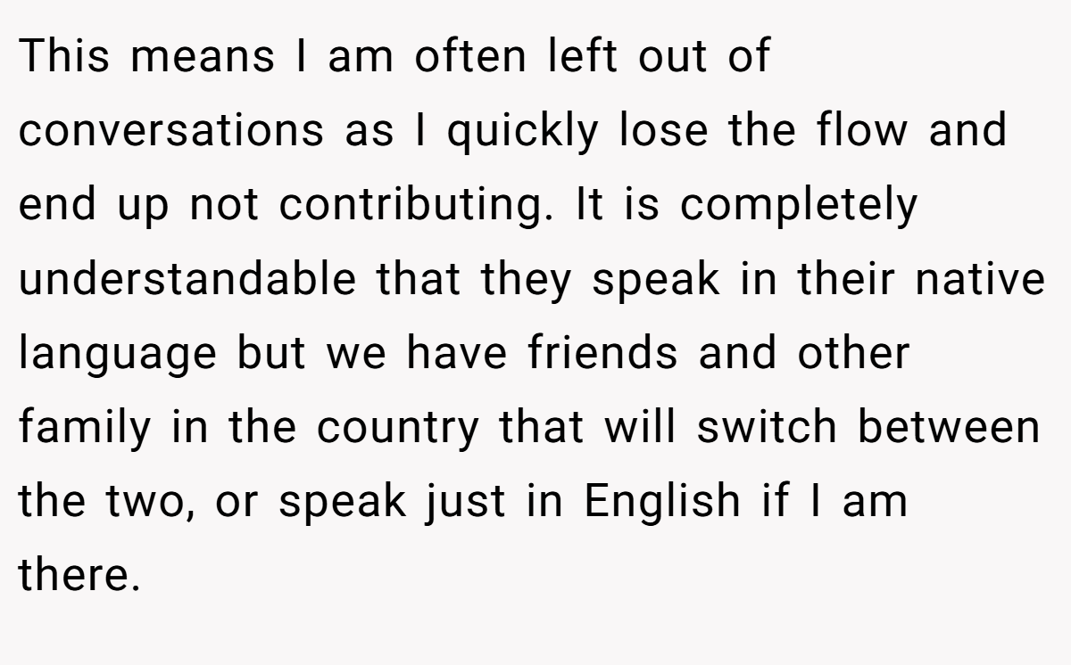 This means I am often left out of conversations as I quickly lose the flow and end up not contributing. It is completely understandable that they speak in their native language but we have friends and other family in the country that will switch between the two, or speak just in English if I am there.