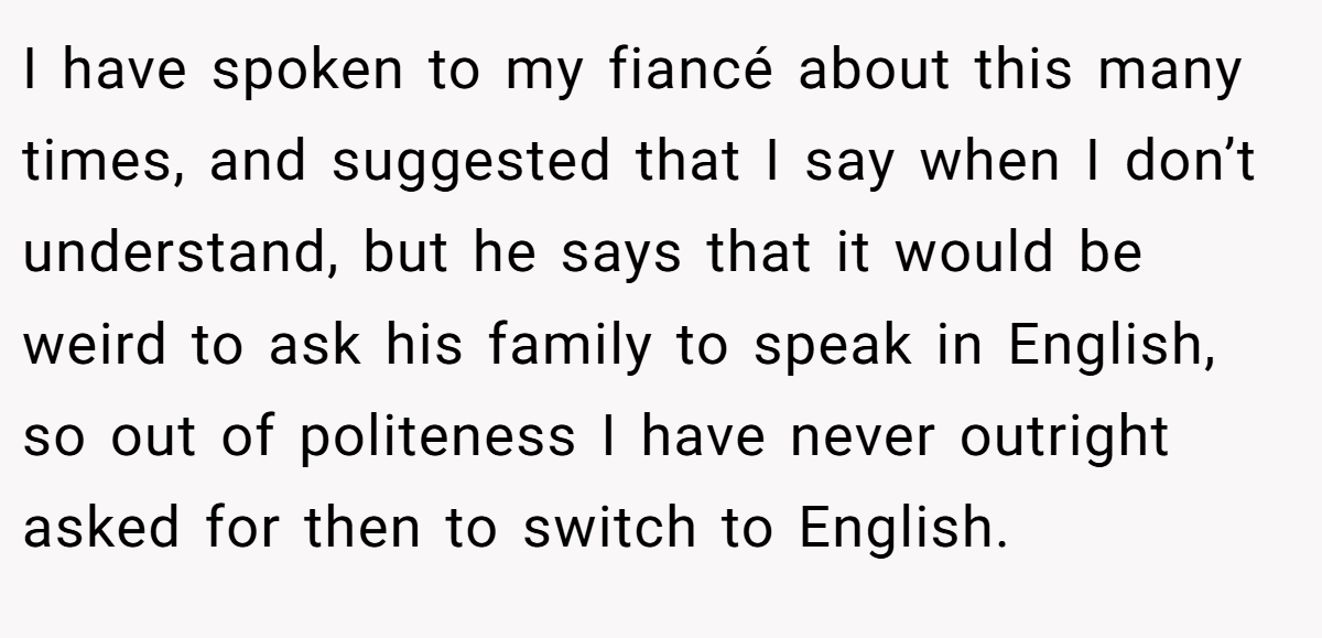 I have spoken to my fiancé about this many times, and suggested that I say when I don’t understand, but he says that it would be weird to ask his family to speak in English, so out of politeness I have never outright asked for then to switch to English.
