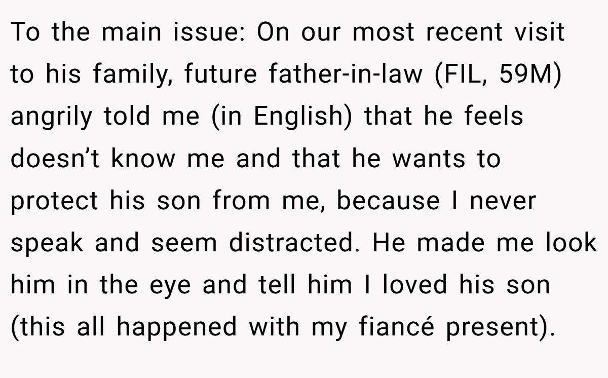 To the main issue: On our most recent visit to his family, future father-in-law (FIL, 59M) angrily told me (in English) that he feels doesn’t know me and that he wants to protect his son from me, because I never speak and seem distracted. He made me look him in the eye and tell him I loved his son (this all happened with my fiancé present).