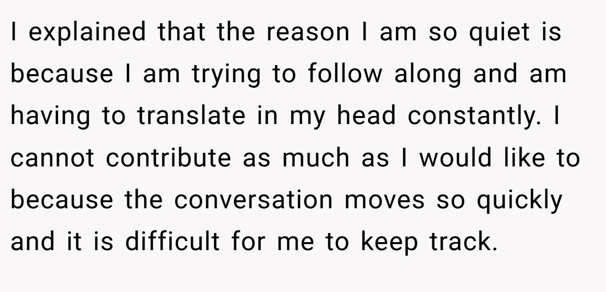 I explained that the reason I am so quiet is because I am trying to follow along and am having to translate in my head constantly. I cannot contribute as much as I would like to because the conversation moves so quickly and it is difficult for me to keep track. 
