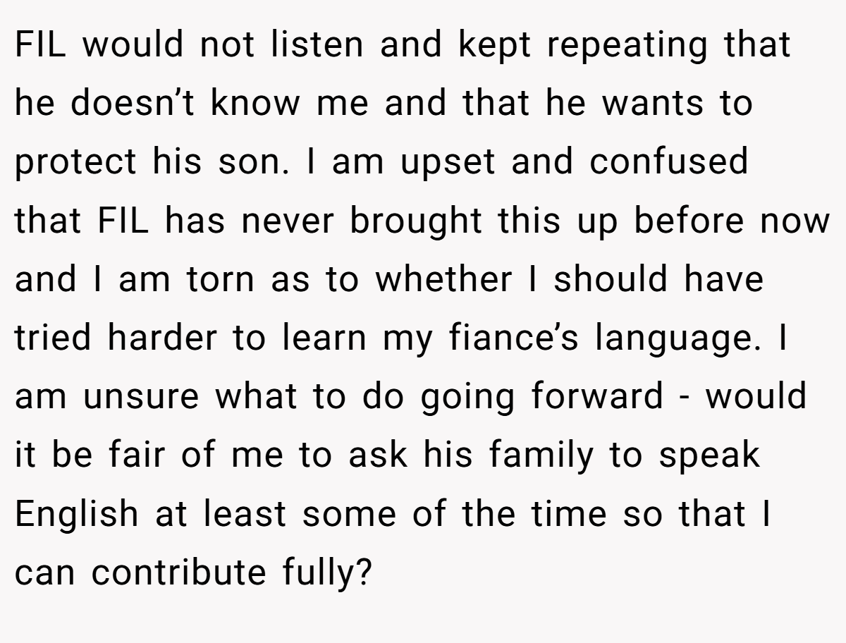 FIL would not listen and kept repeating that he doesn’t know me and that he wants to protect his son. I am upset and confused that FIL has never brought this up before now and I am torn as to whether I should have tried harder to learn my fiance’s language. I am unsure what to do going forward - would it be fair of me to ask his family to speak English at least some of the time so that I can contribute fully?