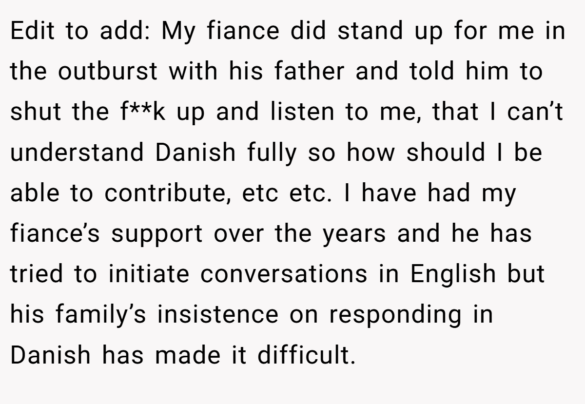 Edit to add: My fiance did stand up for me in the outburst with his father and told him to shut the f**k up and listen to me, that I can’t understand Danish fully so how should I be able to contribute, etc etc. I have had my fiance’s support over the years and he has tried to initiate conversations in English but his family’s insistence on responding in Danish has made it difficult.