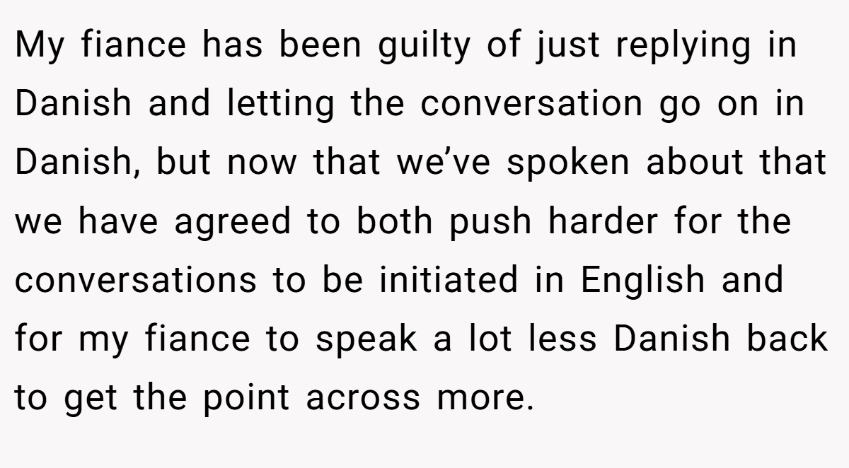 My fiance has been guilty of just replying in Danish and letting the conversation go on in Danish, but now that we’ve spoken about that we have agreed to both push harder for the conversations to be initiated in English and for my fiance to speak a lot less Danish back to get the point across more.