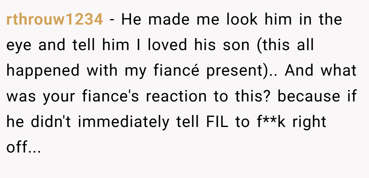 rthrouw1234 − He made me look him in the eye and tell him I loved his son (this all happened with my fiancé present).. And what was your fiance's reaction to this? because if he didn't immediately tell FIL to f**k right off...