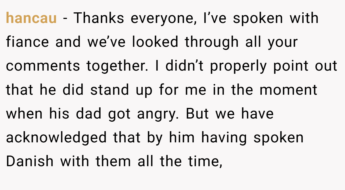 hancau − Thanks everyone, I’ve spoken with fiance and we’ve looked through all your comments together. I didn’t properly point out that he did stand up for me in the moment when his dad got angry. But we have acknowledged that by him having spoken Danish with them all the time,