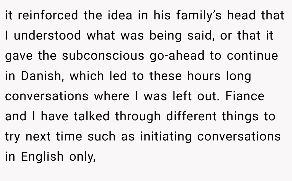 it reinforced the idea in his family’s head that I understood what was being said, or that it gave the subconscious go-ahead to continue in Danish, which led to these hours long conversations where I was left out. Fiance and I have talked through different things to try next time such as initiating conversations in English only,