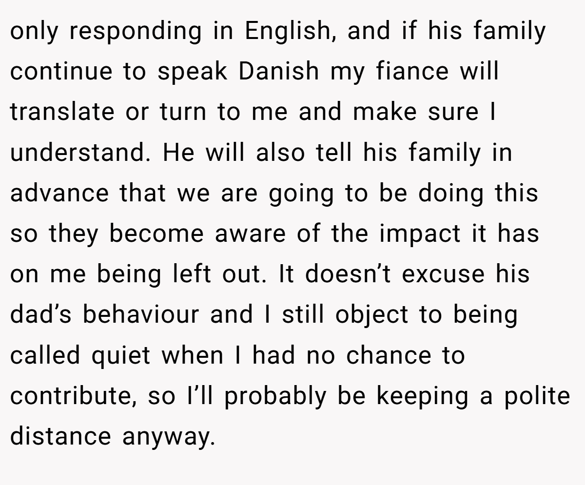 only responding in English, and if his family continue to speak Danish my fiance will translate or turn to me and make sure I understand. He will also tell his family in advance that we are going to be doing this so they become aware of the impact it has on me being left out. It doesn’t excuse his dad’s behaviour and I still object to being called quiet when I had no chance to contribute, so I’ll probably be keeping a polite distance anyway.