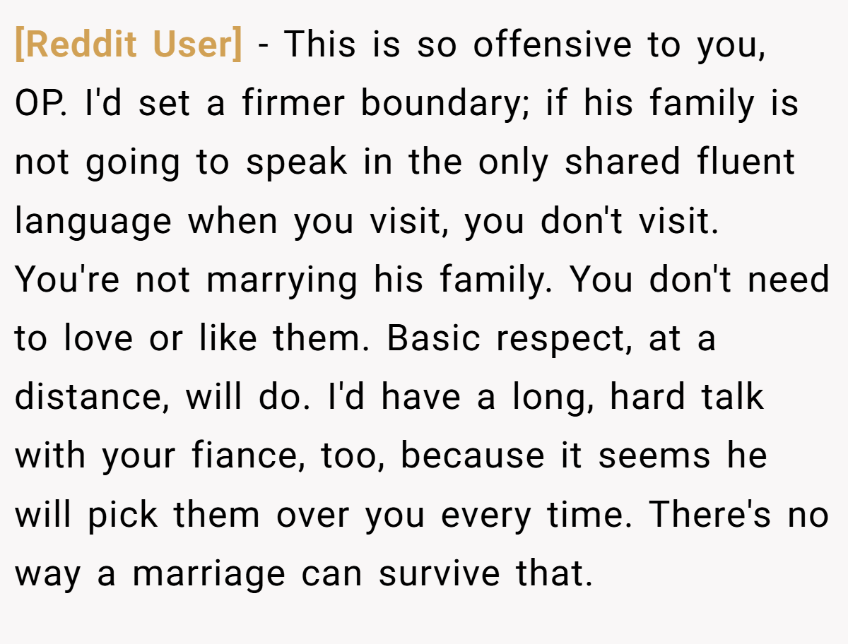 [Reddit User] − This is so offensive to you, OP. I'd set a firmer boundary; if his family is not going to speak in the only shared fluent language when you visit, you don't visit. You're not marrying his family. You don't need to love or like them. Basic respect, at a distance, will do. I'd have a long, hard talk with your fiance, too, because it seems he will pick them over you every time. There's no way a marriage can survive that. 