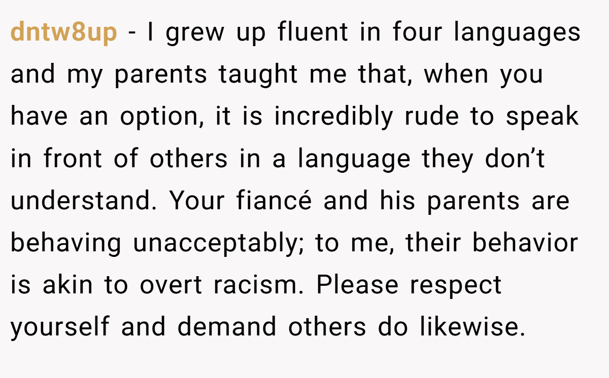 dntw8up − I grew up fluent in four languages and my parents taught me that, when you have an option, it is incredibly rude to speak in front of others in a language they don’t understand. Your fiancé and his parents are behaving unacceptably; to me, their behavior is akin to overt racism. Please respect yourself and demand others do likewise.