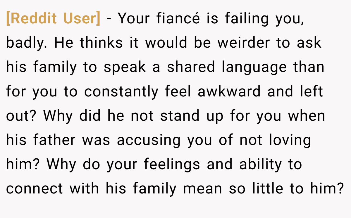 [Reddit User] − Your fiancé is failing you, badly. He thinks it would be weirder to ask his family to speak a shared language than for you to constantly feel awkward and left out? Why did he not stand up for you when his father was accusing you of not loving him? Why do your feelings and ability to connect with his family mean so little to him?