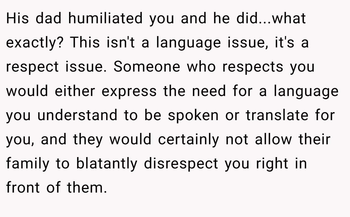 His dad humiliated you and he did...what exactly? This isn't a language issue, it's a respect issue. Someone who respects you would either express the need for a language you understand to be spoken or translate for you, and they would certainly not allow their family to blatantly disrespect you right in front of them.