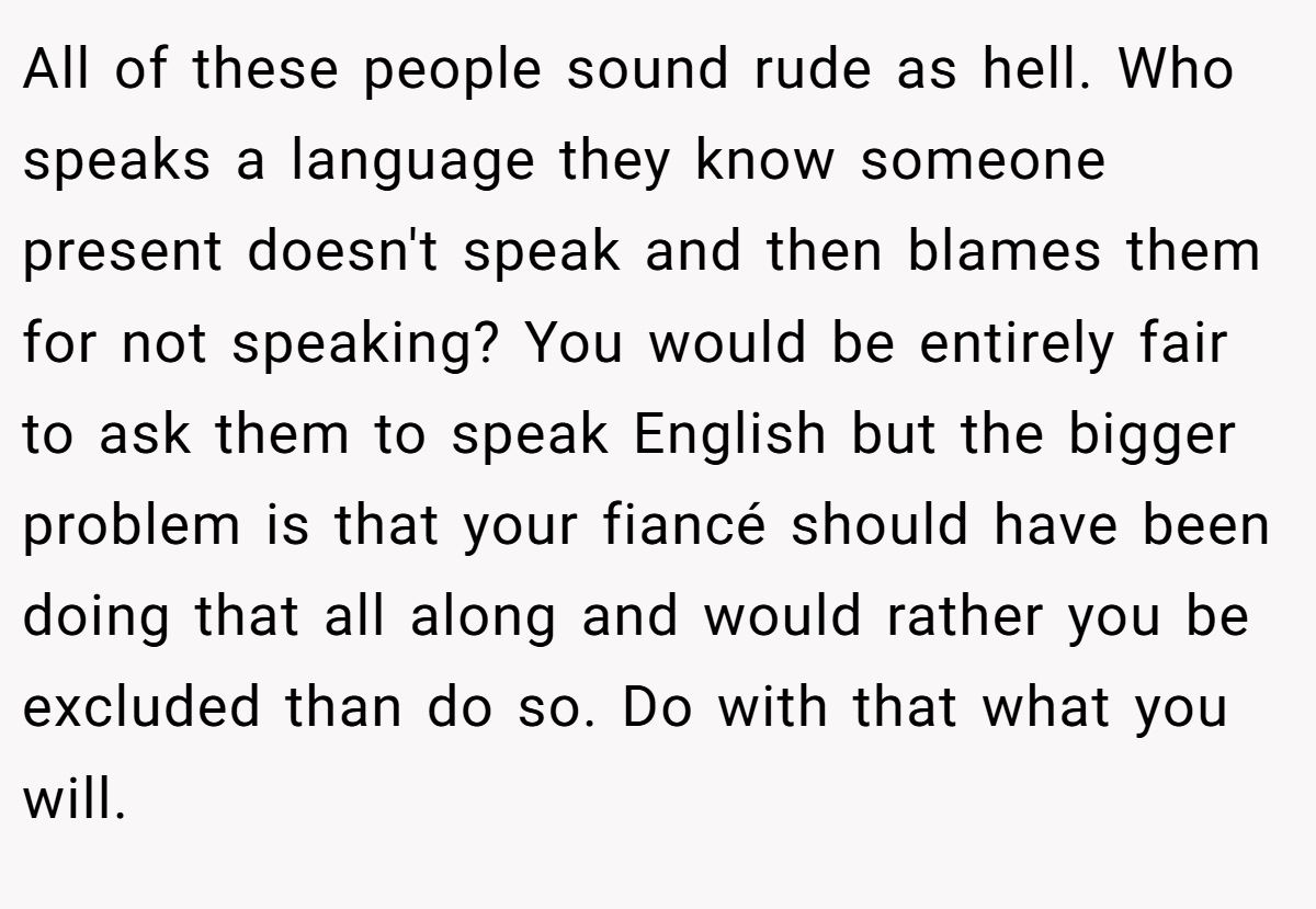 All of these people sound rude as hell. Who speaks a language they know someone present doesn't speak and then blames them for not speaking? You would be entirely fair to ask them to speak English but the bigger problem is that your fiancé should have been doing that all along and would rather you be excluded than do so. Do with that what you will.