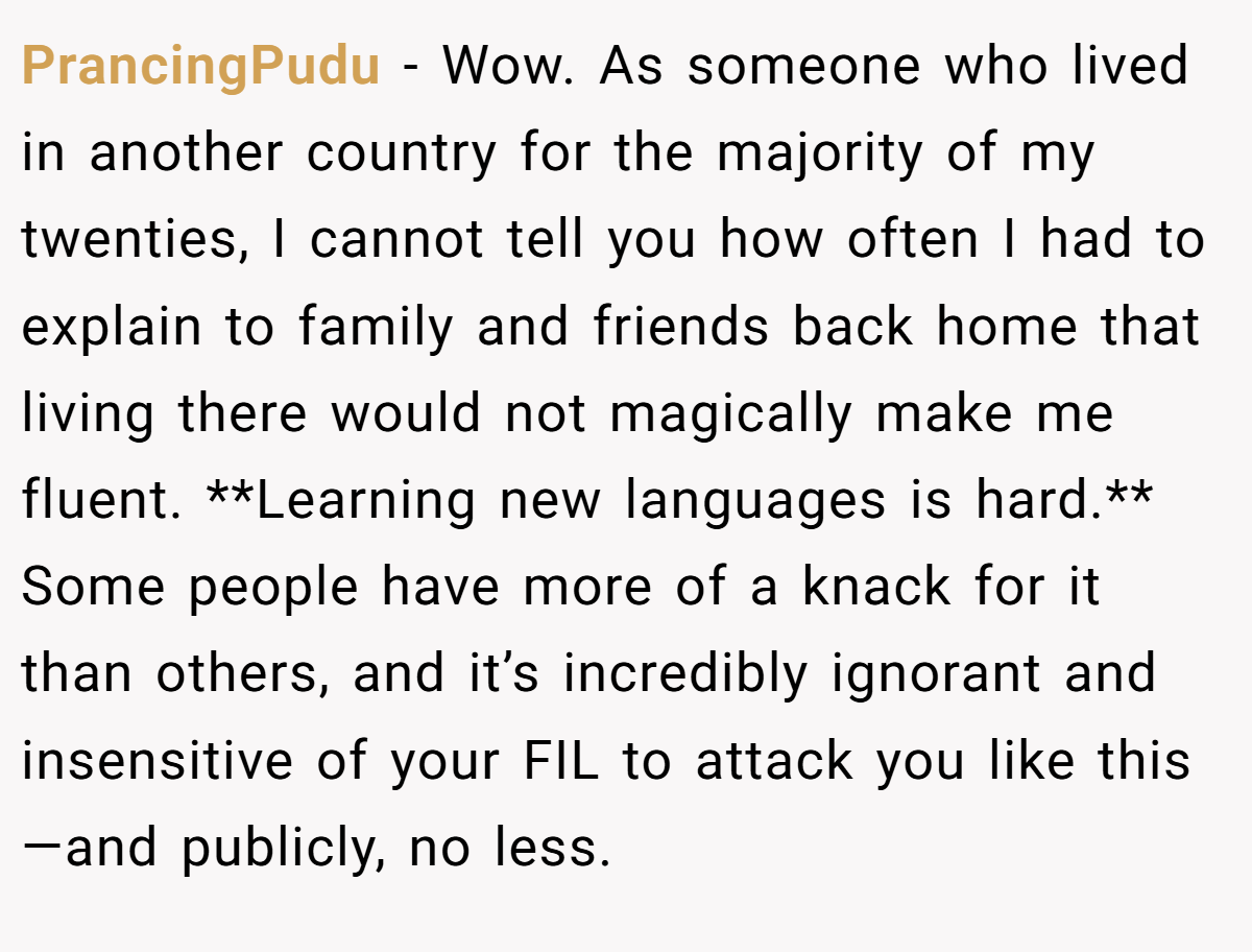 PrancingPudu − Wow. As someone who lived in another country for the majority of my twenties, I cannot tell you how often I had to explain to family and friends back home that living there would not magically make me fluent. **Learning new languages is hard.** Some people have more of a knack for it than others, and it’s incredibly ignorant and insensitive of your FIL to attack you like this—and publicly, no less.