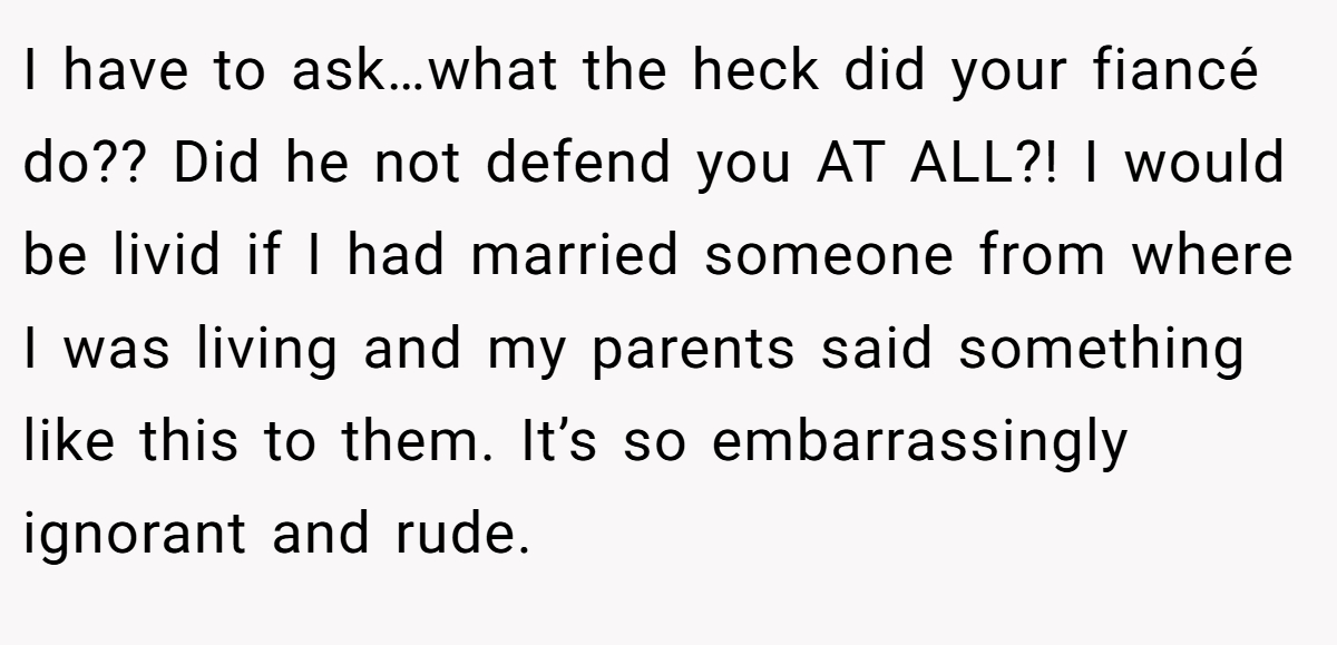 I have to ask…what the heck did your fiancé do?? Did he not defend you AT ALL?! I would be livid if I had married someone from where I was living and my parents said something like this to them. It’s so embarrassingly ignorant and rude.